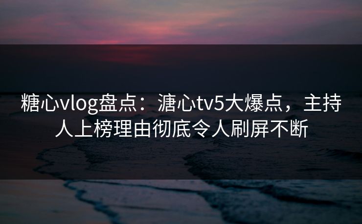 糖心vlog盘点：溏心tv5大爆点，主持人上榜理由彻底令人刷屏不断