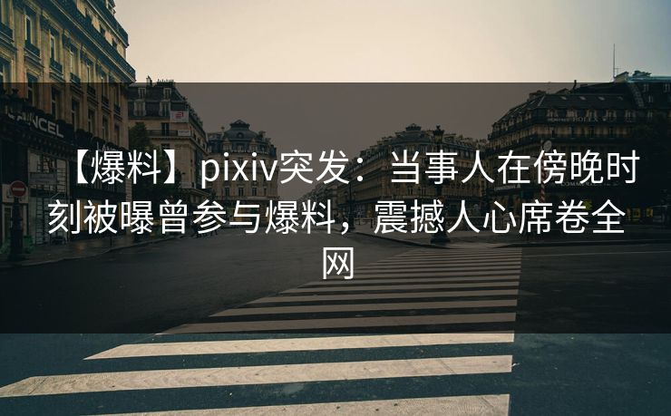 【爆料】pixiv突发：当事人在傍晚时刻被曝曾参与爆料，震撼人心席卷全网