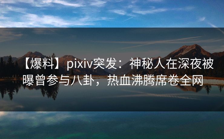 【爆料】pixiv突发：神秘人在深夜被曝曾参与八卦，热血沸腾席卷全网