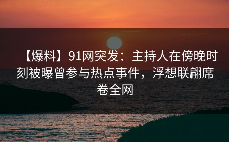 【爆料】91网突发：主持人在傍晚时刻被曝曾参与热点事件，浮想联翩席卷全网