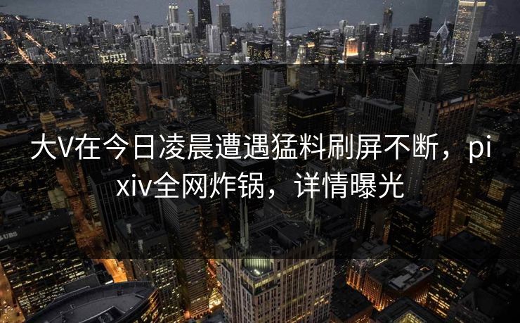 大V在今日凌晨遭遇猛料刷屏不断，pixiv全网炸锅，详情曝光
