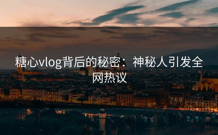 糖心vlog背后的秘密：神秘人引发全网热议