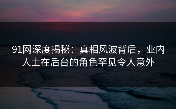 91网深度揭秘：真相风波背后，业内人士在后台的角色罕见令人意外