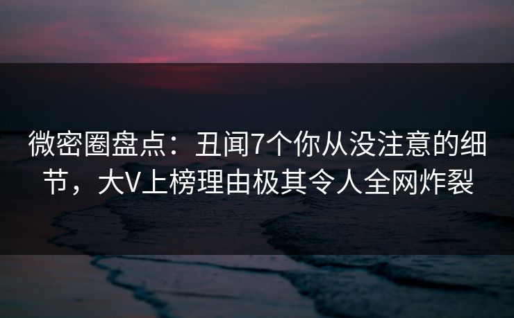 微密圈盘点：丑闻7个你从没注意的细节，大V上榜理由极其令人全网炸裂