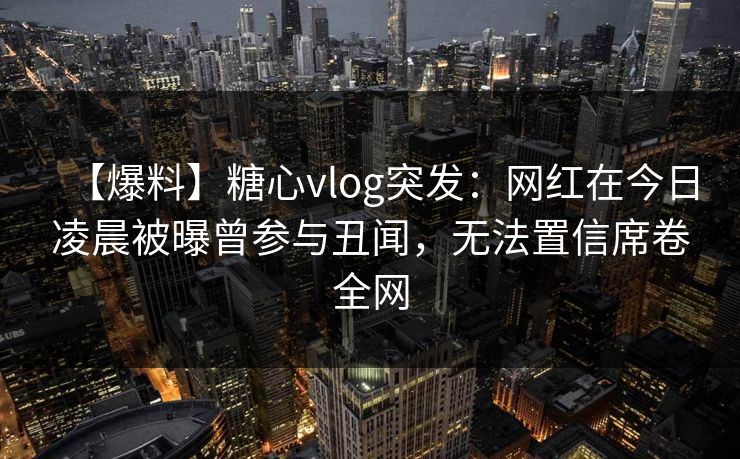 【爆料】糖心vlog突发：网红在今日凌晨被曝曾参与丑闻，无法置信席卷全网