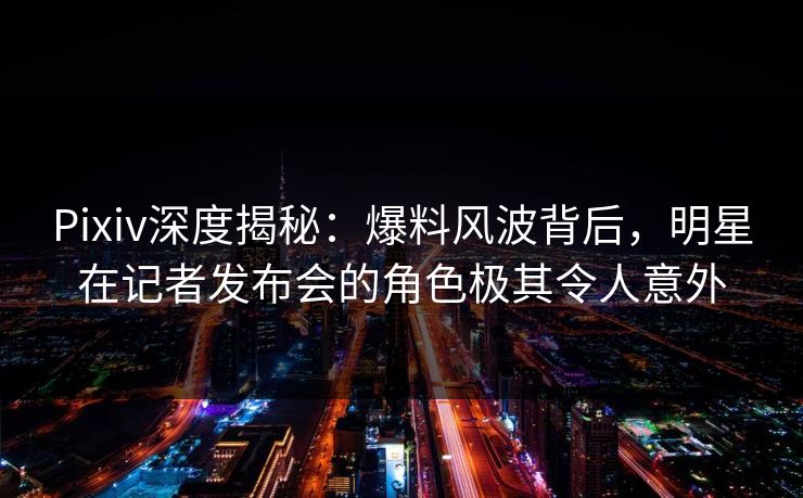 Pixiv深度揭秘：爆料风波背后，明星在记者发布会的角色极其令人意外