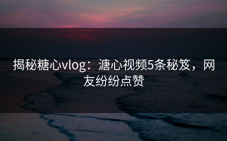 揭秘糖心vlog：溏心视频5条秘笈，网友纷纷点赞