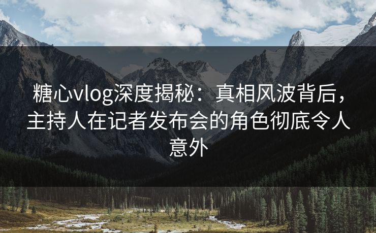 糖心vlog深度揭秘：真相风波背后，主持人在记者发布会的角色彻底令人意外