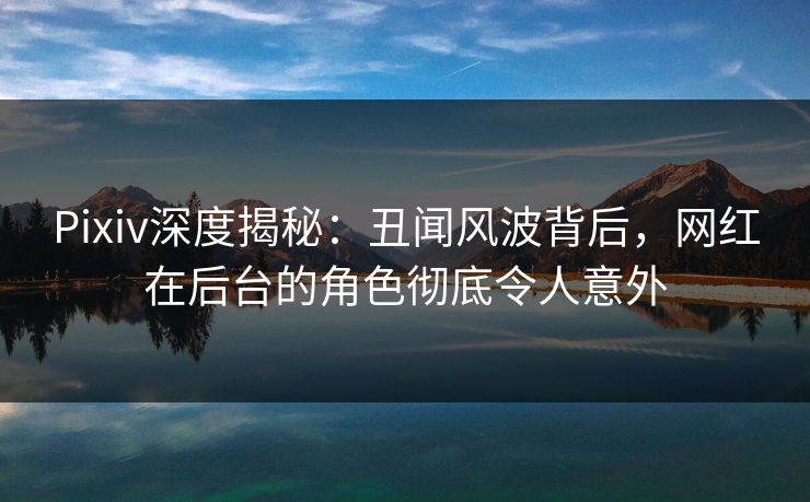 Pixiv深度揭秘：丑闻风波背后，网红在后台的角色彻底令人意外
