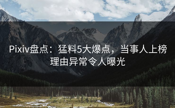 Pixiv盘点：猛料5大爆点，当事人上榜理由异常令人曝光