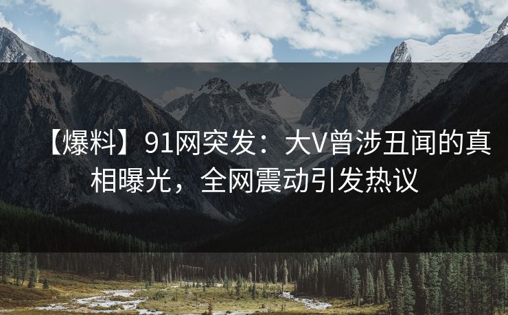 【爆料】91网突发：大V曾涉丑闻的真相曝光，全网震动引发热议