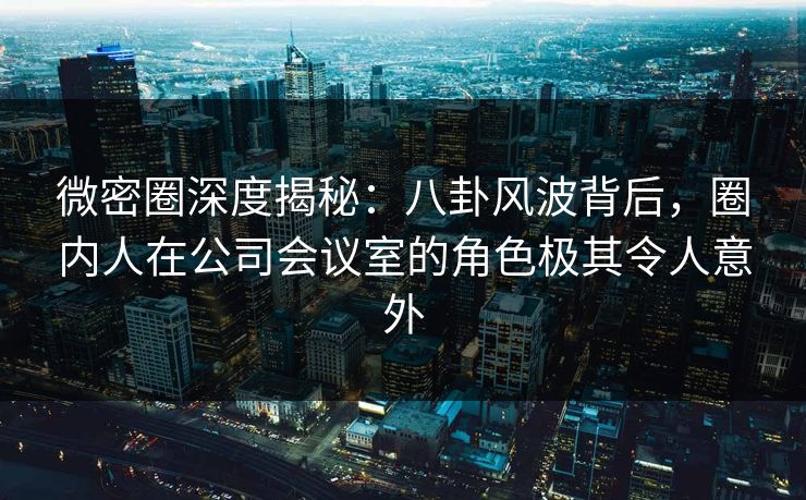 微密圈深度揭秘：八卦风波背后，圈内人在公司会议室的角色极其令人意外