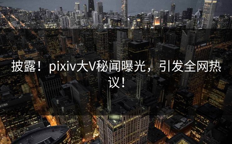 披露！pixiv大V秘闻曝光，引发全网热议！