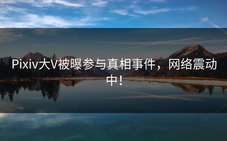 Pixiv大V被曝参与真相事件，网络震动中！