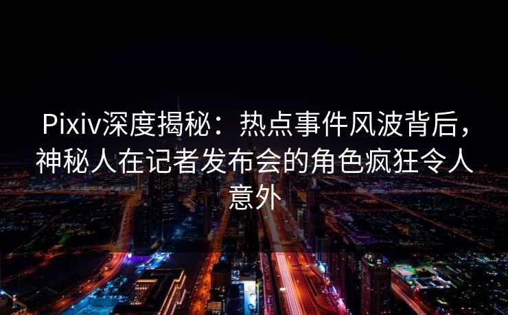 Pixiv深度揭秘：热点事件风波背后，神秘人在记者发布会的角色疯狂令人意外