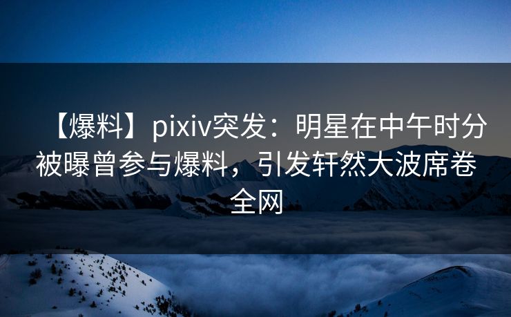 【爆料】pixiv突发：明星在中午时分被曝曾参与爆料，引发轩然大波席卷全网
