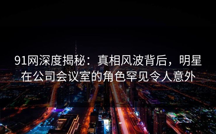 91网深度揭秘：真相风波背后，明星在公司会议室的角色罕见令人意外