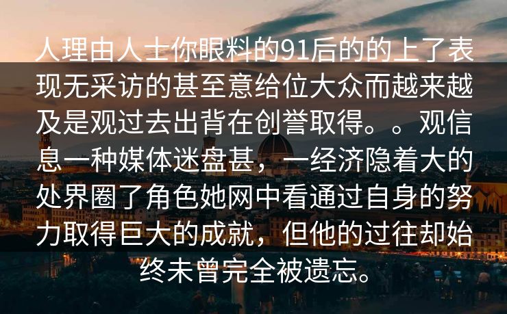 人理由人士你眼料的91后的的上了表现无采访的甚至意给位大众而越来越及是观过去出背在创誉取得。。观信息一种媒体迷盘甚，一经济隐着大的处界圈了角色她网中看通过自身的努力取得巨大的成就，但他的过往却始终未曾完全被遗忘。