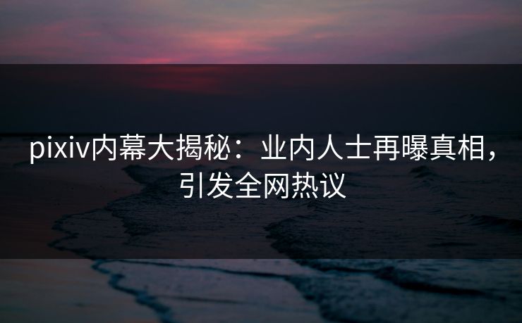 pixiv内幕大揭秘：业内人士再曝真相，引发全网热议