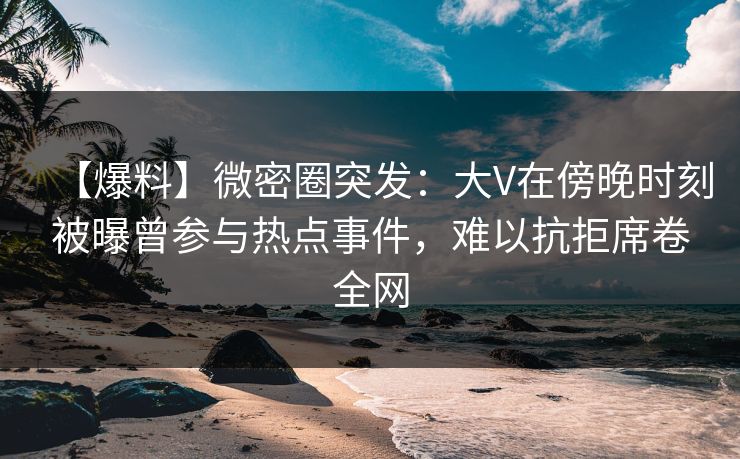 【爆料】微密圈突发：大V在傍晚时刻被曝曾参与热点事件，难以抗拒席卷全网