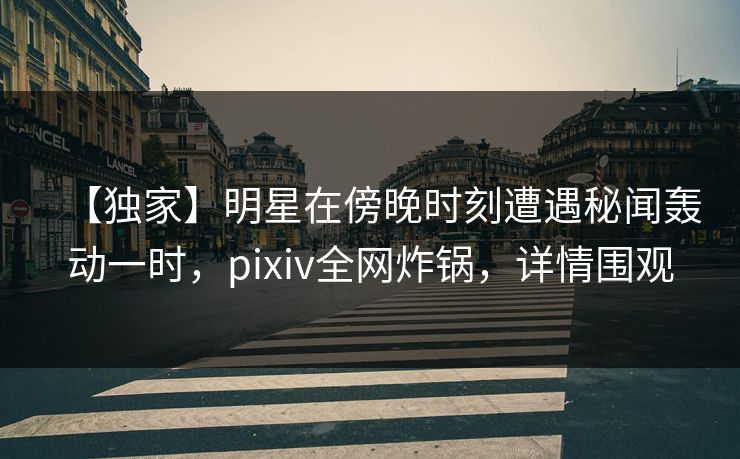 【独家】明星在傍晚时刻遭遇秘闻轰动一时，pixiv全网炸锅，详情围观