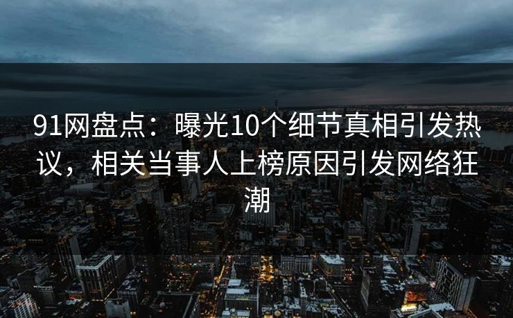 91网盘点：曝光10个细节真相引发热议，相关当事人上榜原因引发网络狂潮