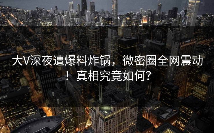 大V深夜遭爆料炸锅，微密圈全网震动！真相究竟如何？