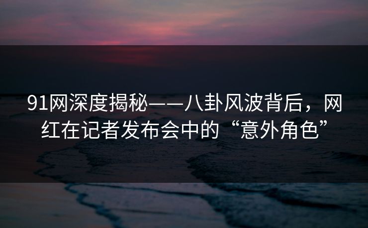 91网深度揭秘——八卦风波背后，网红在记者发布会中的“意外角色”
