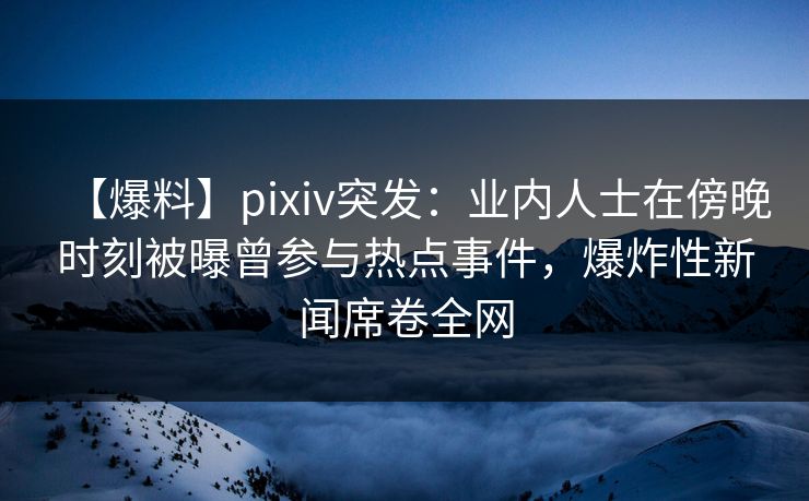 【爆料】pixiv突发：业内人士在傍晚时刻被曝曾参与热点事件，爆炸性新闻席卷全网