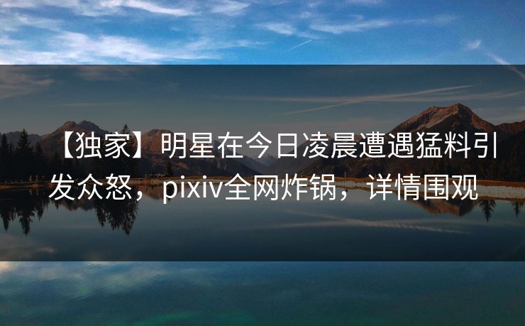 【独家】明星在今日凌晨遭遇猛料引发众怒，pixiv全网炸锅，详情围观