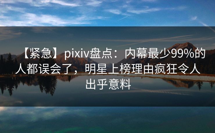 【紧急】pixiv盘点：内幕最少99%的人都误会了，明星上榜理由疯狂令人出乎意料