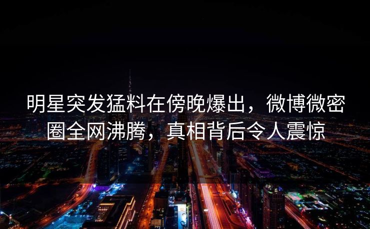明星突发猛料在傍晚爆出，微博微密圈全网沸腾，真相背后令人震惊
