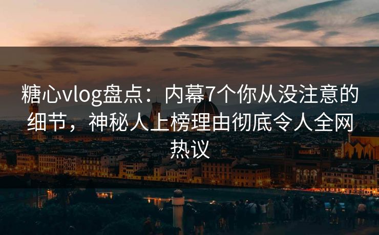 糖心vlog盘点：内幕7个你从没注意的细节，神秘人上榜理由彻底令人全网热议
