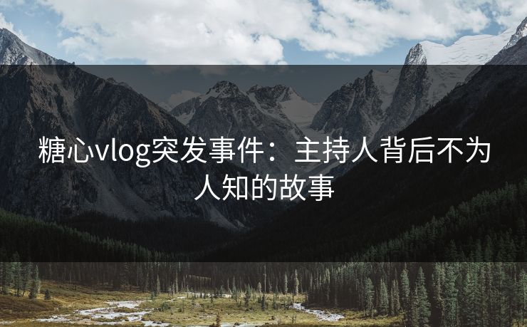 糖心vlog突发事件：主持人背后不为人知的故事
