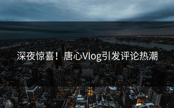 深夜惊喜！唐心Vlog引发评论热潮