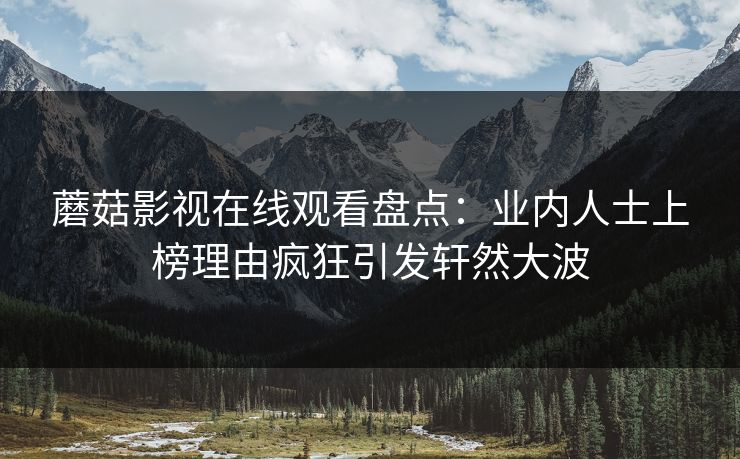 蘑菇影视在线观看盘点：业内人士上榜理由疯狂引发轩然大波