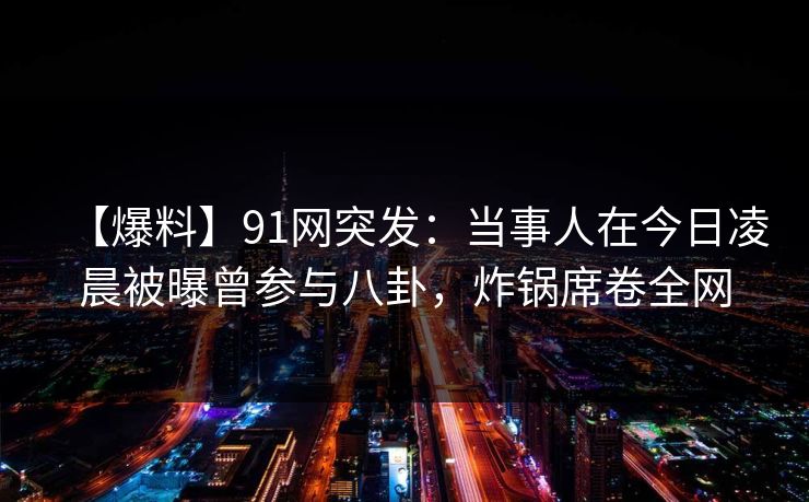 【爆料】91网突发：当事人在今日凌晨被曝曾参与八卦，炸锅席卷全网