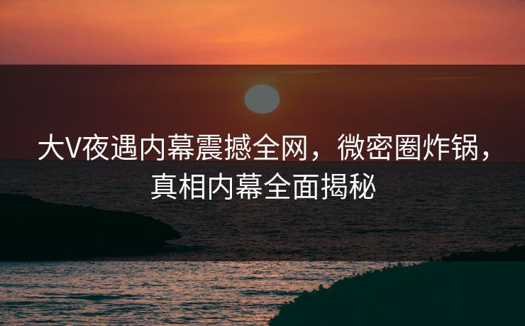 大V夜遇内幕震撼全网，微密圈炸锅，真相内幕全面揭秘