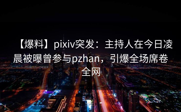 【爆料】pixiv突发：主持人在今日凌晨被曝曾参与pzhan，引爆全场席卷全网