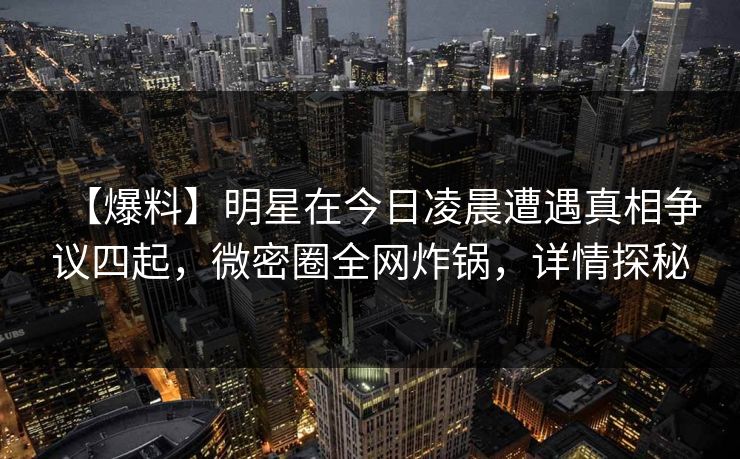 【爆料】明星在今日凌晨遭遇真相争议四起，微密圈全网炸锅，详情探秘