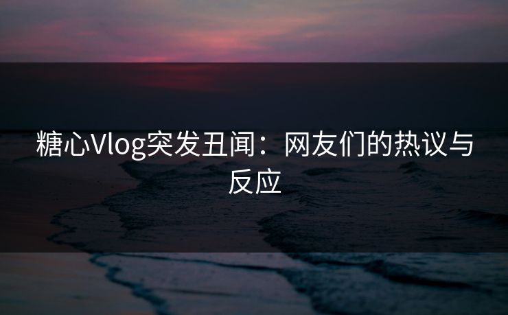 糖心Vlog突发丑闻：网友们的热议与反应
