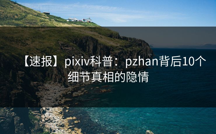 【速报】pixiv科普：pzhan背后10个细节真相的隐情