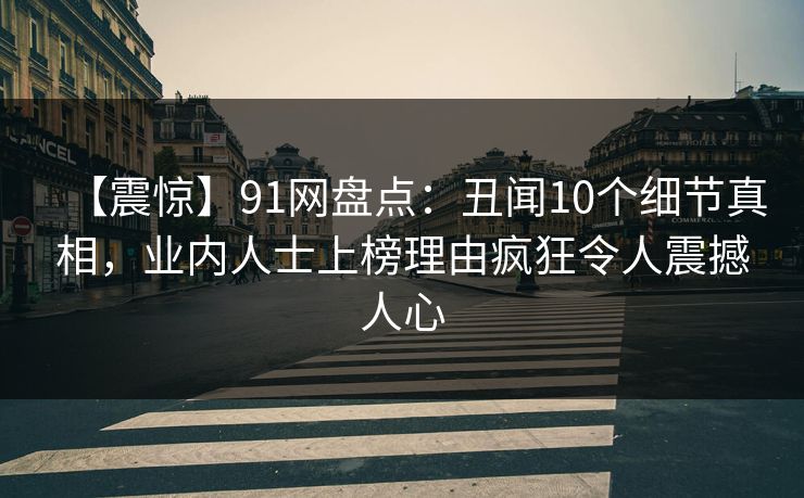【震惊】91网盘点：丑闻10个细节真相，业内人士上榜理由疯狂令人震撼人心